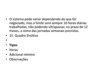 • O sistema pode variar dependendo do que for 
negociado, mas o limite será sempre 10 horas diárias 
trabalhadas, não podendo ultrapassar, no prazo de 12 
meses, a soma das jornadas semanais previstas. 
• 15. Quadro Sinótico 
• 
• Tipos 
• Horas 
• Adicional mínimo 
• Observações 
 