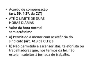 • Acordo de compensação 
(art. 59, § 2º, da CLT) 
• ATÉ O LIMITE DE DUAS 
HORAS DIÁRIAS 
• Valor da hora normal 
sem acréscimo 
• a) Permitido a menor com assistência do 
sindicato (art. 413 da CLT); e 
• b) Não permitido a ascensoristas, telefonista ou 
trabalhadores que, nos termos da lei, não 
estejam sujeitos à jornada de trabalho. 
 