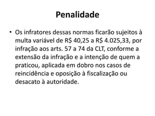 Penalidade 
• Os infratores dessas normas ficarão sujeitos à 
multa variável de R$ 40,25 a R$ 4.025,33, por 
infração aos arts. 57 a 74 da CLT, conforme a 
extensão da infração e a intenção de quem a 
praticou, aplicada em dobro nos casos de 
reincidência e oposição à fiscalização ou 
desacato à autoridade. 
 
