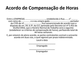 Acordo de Compensação de Horas 
Entre a (EMPRESA) ..................................., estabelecida à Rua..... , n° ........ , 
com ramo de.............. , e o seu empre-gado.................................., portador 
da CTPS de nº............................., fica convencionado de acordo com o 
disposto do art. 59, § 2º, da CLT, aprovada pelo Decreto-Lei nº 5.452 de 
01/05/1943), que o Horário Normal do Trabalho será o seguinte: 
(estabelecer os critérios de compensação de horas), perfazendo total de 
44 horas semanais. 
E, por estarem de pleno acordo, as partes contratantes assinam o presente 
acordo em duas vias, o qual vigorará por prazo indeterminado. 
Local e data 
_______________________ 
Empregado 
______________________ 
Empregador 
