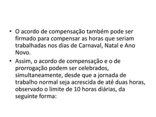 • O acordo de compensação também pode ser 
firmado para compensar as horas que seriam 
trabalhadas nos dias de Carnaval, Natal e Ano 
Novo. 
• Assim, o acordo de compensação e o de 
prorrogação podem ser celebrados, 
simultaneamente, desde que a jornada de 
trabalho normal seja acrescida de até duas horas, 
observado o limite de 10 horas diárias, da 
seguinte forma: 
 