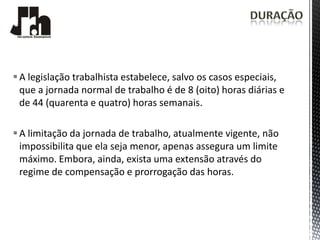  A legislação trabalhista estabelece, salvo os casos especiais,
  que a jornada normal de trabalho é de 8 (oito) horas diárias e
  de 44 (quarenta e quatro) horas semanais.

 A limitação da jornada de trabalho, atualmente vigente, não
  impossibilita que ela seja menor, apenas assegura um limite
  máximo. Embora, ainda, exista uma extensão através do
  regime de compensação e prorrogação das horas.
 