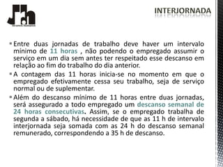  Entre duas jornadas de trabalho deve haver um intervalo
  mínimo de 11 horas , não podendo o empregado assumir o
  serviço em um dia sem antes ter respeitado esse descanso em
  relação ao fim do trabalho do dia anterior.
 A contagem das 11 horas inicia-se no momento em que o
  empregado efetivamente cessa seu trabalho, seja de serviço
  normal ou de suplementar.
 Além do descanso mínimo de 11 horas entre duas jornadas,
  será assegurado a todo empregado um descanso semanal de
  24 horas consecutivas. Assim, se o empregado trabalha de
  segunda a sábado, há necessidade de que as 11 h de intervalo
  interjornada seja somada com as 24 h do descanso semanal
  remunerado, correspondendo a 35 h de descanso.
 