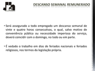  Será assegurado a todo empregado um descanso semanal de
  vinte e quatro horas consecutivas, o qual, salvo motivo de
  conveniência pública ou necessidade imperiosa do serviço,
  deverá coincidir com o domingo, no todo ou em parte.

 É vedado o trabalho em dias de feriados nacionais e feriados
  religiosos, nos termos da legislação própria.
 