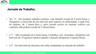 10
• Art. 71 - Em qualquer trabalho contínuo, cuja duração exceda de 6 (seis) horas, é
obrigatória a concessão de um intervalo para repouso ou alimentação, o qual será,
no mínimo, de 1 (uma) hora e, salvo acordo escrito ou contrato coletivo em
contrário, não poderá exceder de 2 (duas) horas.
• § 1º - Não excedendo de 6 (seis) horas o trabalho, será, entretanto, obrigatório um
intervalo de 15 (quinze) minutos quando a duração ultrapassar 4 (quatro) horas.
• § 2º - Os intervalos de descanso não serão computados na duração do trabalho.
Jornada de Trabalho.
Jornada de Trabalho: Atualizações | Leandro Eulálio
 