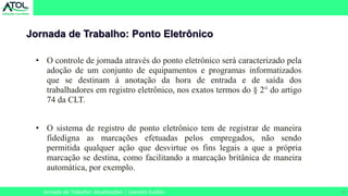 15
Jornada de Trabalho: Ponto Eletrônico
Jornada de Trabalho: Atualizações | Leandro Eulálio
• O controle de jornada através do ponto eletrônico será caracterizado pela
adoção de um conjunto de equipamentos e programas informatizados
que se destinam à anotação da hora de entrada e de saída dos
trabalhadores em registro eletrônico, nos exatos termos do § 2° do artigo
74 da CLT.
• O sistema de registro de ponto eletrônico tem de registrar de maneira
fidedigna as marcações efetuadas pelos empregados, não sendo
permitida qualquer ação que desvirtue os fins legais a que a própria
marcação se destina, como facilitando a marcação britânica de maneira
automática, por exemplo.
 