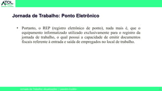 16
Jornada de Trabalho: Ponto Eletrônico
Jornada de Trabalho: Atualizações | Leandro Eulálio
• Portanto, o REP (registro eletrônico de ponto), nada mais é, que o
equipamento informatizado utilizado exclusivamente para o registro da
jornada de trabalho, o qual possui a capacidade de emitir documentos
fiscais referente à entrada e saída de empregados no local de trabalho.
 