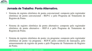 20
Jornada de Trabalho: Ponto Alternativo.
Jornada de Trabalho: Atualizações | Leandro Eulálio
• Sistema de registro eletrônico de ponto convencional: composto pelo registrador
eletrônico de ponto convencional - REP-C e pelo Programa de Tratamento de
Registro de Ponto.
• Sistema de registro eletrônico de ponto alternativo: composto pelo registrador
eletrônico de ponto alternativo - REP-A e pelo Programa de Tratamento de
Registro de Ponto.
• Sistema de registro eletrônico de ponto via programa: composto pelo registrador
eletrônico de ponto via programa - REP-P, pelos coletores de marcações, pelo
armazenamento de registro de ponto e pelo Programa de Tratamento de Registro
de Ponto.
 
