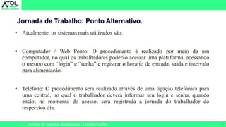 21
Jornada de Trabalho: Ponto Alternativo.
Jornada de Trabalho: Atualizações | Leandro Eulálio
• Atualmente, os sistemas mais utilizados são:
• Computador / Web Ponto: O procedimento é realizado por meio de um
computador, no qual os trabalhadores poderão acessar uma plataforma, acessando
o mesmo com “login” e “senha” e registrar o horário de entrada, saída e intervalo
para alimentação.
• Telefone: O procedimento será realizado através de uma ligação telefônica para
uma central, no qual o trabalhador deverá informar seu login e senha, quando
então, no momento do acesso, será registrada a jornada do trabalhador do
respectivo dia.
 
