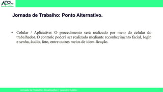 22
Jornada de Trabalho: Ponto Alternativo.
Jornada de Trabalho: Atualizações | Leandro Eulálio
• Celular / Aplicativo: O procedimento será realizado por meio do celular do
trabalhador. O controle poderá ser realizado mediante reconhecimento facial, login
e senha, áudio, foto, entre outros meios de identificação.
 