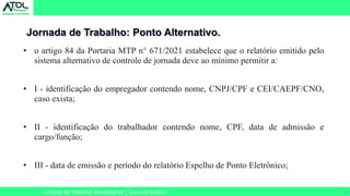 23
Jornada de Trabalho: Ponto Alternativo.
Jornada de Trabalho: Atualizações | Leandro Eulálio
• o artigo 84 da Portaria MTP n° 671/2021 estabelece que o relatório emitido pelo
sistema alternativo de controle de jornada deve ao mínimo permitir a:
• I - identificação do empregador contendo nome, CNPJ/CPF e CEI/CAEPF/CNO,
caso exista;
• II - identificação do trabalhador contendo nome, CPF, data de admissão e
cargo/função;
• III - data de emissão e período do relatório Espelho de Ponto Eletrônico;
 