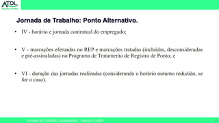 24
Jornada de Trabalho: Ponto Alternativo.
Jornada de Trabalho: Atualizações | Leandro Eulálio
• IV - horário e jornada contratual do empregado;
• V - marcações efetuadas no REP e marcações tratadas (incluídas, desconsideradas
e pré-assinaladas) no Programa de Tratamento de Registro de Ponto; e
• VI - duração das jornadas realizadas (considerando o horário noturno reduzido, se
for o caso).
 