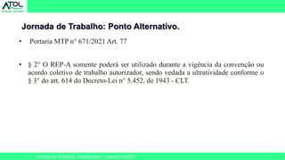 27
Jornada de Trabalho: Ponto Alternativo.
Jornada de Trabalho: Atualizações | Leandro Eulálio
• Portaria MTP n° 671/2021 Art. 77
• § 2° O REP-A somente poderá ser utilizado durante a vigência da convenção ou
acordo coletivo de trabalho autorizador, sendo vedada a ultratividade conforme o
§ 3° do art. 614 do Decreto-Lei n° 5.452, de 1943 - CLT.
 