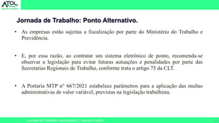 29
Jornada de Trabalho: Ponto Alternativo.
Jornada de Trabalho: Atualizações | Leandro Eulálio
• As empresas estão sujeitas a fiscalização por parte do Ministério do Trabalho e
Previdência.
• E, por essa razão, ao contratar um sistema eletrônico de ponto, recomenda-se
observar a legislação para evitar futuras autuações e penalidades por parte das
Secretarias Regionais de Trabalho, conforme trata o artigo 75 da CLT.
• A Portaria MTP n° 667/2021 estabelece parâmetros para a aplicação das multas
administrativas de valor variável, previstas na legislação trabalhista.
 