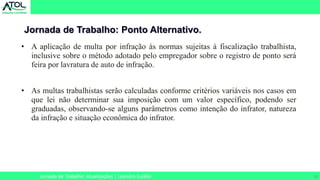 30
Jornada de Trabalho: Ponto Alternativo.
Jornada de Trabalho: Atualizações | Leandro Eulálio
• A aplicação de multa por infração às normas sujeitas à fiscalização trabalhista,
inclusive sobre o método adotado pelo empregador sobre o registro de ponto será
feira por lavratura de auto de infração.
• As multas trabalhistas serão calculadas conforme critérios variáveis nos casos em
que lei não determinar sua imposição com um valor específico, podendo ser
graduadas, observando-se alguns parâmetros como intenção do infrator, natureza
da infração e situação econômica do infrator.
 