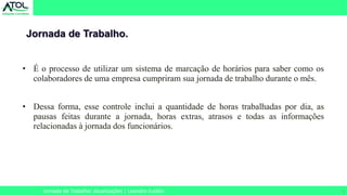 5
• É o processo de utilizar um sistema de marcação de horários para saber como os
colaboradores de uma empresa cumpriram sua jornada de trabalho durante o mês.
• Dessa forma, esse controle inclui a quantidade de horas trabalhadas por dia, as
pausas feitas durante a jornada, horas extras, atrasos e todas as informações
relacionadas à jornada dos funcionários.
Jornada de Trabalho.
Jornada de Trabalho: Atualizações | Leandro Eulálio
 