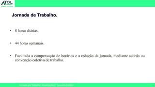 6
• 8 horas diárias.
• 44 horas semanais.
• Facultada a compensação de horários e a redução da jornada, mediante acordo ou
convenção coletiva de trabalho.
Jornada de Trabalho.
Jornada de Trabalho: Atualizações | Leandro Eulálio
 