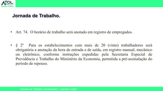 8
• Art. 74. O horário de trabalho será anotado em registro de empregados.
• § 2º Para os estabelecimentos com mais de 20 (vinte) trabalhadores será
obrigatória a anotação da hora de entrada e de saída, em registro manual, mecânico
ou eletrônico, conforme instruções expedidas pela Secretaria Especial de
Previdência e Trabalho do Ministério da Economia, permitida a pré-assinalação do
período de repouso.
Jornada de Trabalho.
Jornada de Trabalho: Atualizações | Leandro Eulálio
 