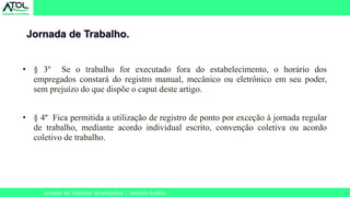 9
• § 3º Se o trabalho for executado fora do estabelecimento, o horário dos
empregados constará do registro manual, mecânico ou eletrônico em seu poder,
sem prejuízo do que dispõe o caput deste artigo.
• § 4º Fica permitida a utilização de registro de ponto por exceção à jornada regular
de trabalho, mediante acordo individual escrito, convenção coletiva ou acordo
coletivo de trabalho.
Jornada de Trabalho.
Jornada de Trabalho: Atualizações | Leandro Eulálio
 