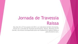 Jornada de Travessia
Raissa
Nos dias 26 e 27 de janeiro de 2013, na rodoviária de Belo Horizonte,
iniciou-se a Jornada de Travessia da Escoteira Raissa, Monitora da PT
Gavião, ela estava acompanhada pela sua SubMonitora Isabela Rédua e
pela Escoteira Lara.
 