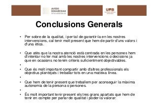 Conclusions Generals
•   Per sobre de la qualitat, i per tal de garantir-la en les nostres
    intervencions, cal tenir molt present que hem de partir d'uns valors i
    d'una ètica.

•   Que atès que la nostra atenció està centrada en les persones hem
    d'intentar no fer mal amb les nostres intervencions o decisions ja
    que en ocasions no tenim criteris suficientment objectivables.
•
•   Que és molt important compartir amb d'altres professionals els
    objectius plantejats i treballar tots en una mateixa línea.
•
•   Que hem de tenir present que treballem per aconseguir la màxima
    autonomia de la persona o persones.
•
•   És molt important tenir present els tres grans apartats que hem de
    tenir en compte per parlar de qualitat i poder-la valorar:
 