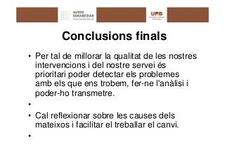 Conclusions finals
• Per tal de millorar la qualitat de les nostres
  intervencions i del nostre servei és
  prioritari poder detectar els problemes
  amb els que ens trobem, fer-ne l'anàlisi i
  poder-ho transmetre.
•
• Cal reflexionar sobre les causes dels
  mateixos i facilitar el treballar el canvi.
•
 