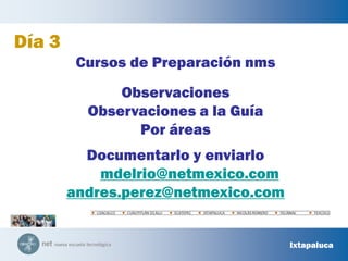 COACALCOCUAUTITLÁN IZCALLIECATEPECIXTAPALUCANICOLÁS ROMEROTECÁMACTEXCOCODía 3Cursos de Preparación nmsObservacionesObservaciones a la GuíaPor áreasDocumentarlo y enviarlo  mdelrio@netmexico.comandres.perez@netmexico.comIxtapaluca