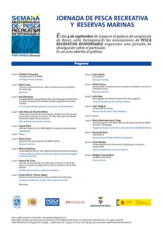 JORNADA DE PESCA RECREATIVA
                                                        Y RESERVAS MARINAS
                                                    E l día 4 de septiembre de 2009 en el palacio de congressos
                                                    de Roses, calle Tarragona,81 las asociaciones de PESCA
                                                    RECREATIVA RESPONSABLE organizan una jornada de
                                                    divulgación sobre el particular.
                                                    Es un acto abierto al público.


                                                                         Programa


10,00 h Esteban Graupera                                                        16,00 h. Celia Ojeda
        Presidente de la CEPMRR                                                          Greenpeace
        El Porqué de esta Jornada                                                        Reservas marinas

10,10 h. Martí Sans                                                             16,20 h. Silvia García
         Director General de Pesca i Afers maritims de la Generalitat                    Responsable de Oceana de la campaña de habitats marinos en
         de Catalunya                                                                    el Mediterráneo
         Apertura                                                                        Reservas marinas

10,20 h. Raúl Romeva                                                            16,40 h. Julio Mas
         Eurodiputado ICV, vicepresidente del Grupo Verdes/ale al Parlamento             Investigador del Instituto Español de Oceanografía
         Europeo, miembro de la comisión de pesca y gestión de recursos                  La pesca recreativa y las reservas marinas
         marinos
         Las reservas marinas: parte de la solución, no del problema            17,00 h. Joan Alegret
                                                                                         Universitat de Girona
10,40 h. José Manuel Sánchez Mora                                                        Reserva marina de les Illes Formigues
         Subdirector General de Conservación de Recursos del Litoral y
         Acuicultura, Secretaría General del Mar, Ministerio de Medio           17,20 h. Pausa
         Ambiente, Medio Rural y Marino
         Plan Nacional de reservas marinas                                      17,40 h. Núria Buenaventura i Puig
                                                                                         Directora general del Medi Natural del Departament de Medi
                                                                                         Ambient i Habitatge
11,00 h. David Peña
         Jefe del Proyecto LIFE+ INDEMARES, Fundación Biodiversidad                      Programa d’espais marins de la Direcció General del Medi Natural
         INDEMARES
                                                                                18,00 h. Asunción Ruiz
11,20 h. Pausa                                                                           Seo/BirdLife
                                                                                         Reserva marina Delta del Ebro-Columbretes
11,40 h. Raúl García
         Responsable de pesquerías de WWF-Adena
                                                                                18,20 h. Oriol Ribalta
         Reservas marinas                                                                Vicepresidente de la Associació Catalana per una pesca
                                                                                         responsable
12,00 h. Maria Giménez                                                                   Pesca recreativa y las reservas marinas
         Universidad de Murcia, Tesis régimen jurídico de la pesca recreativa
         Visión jurídica de la pesca recreativa en aguas marinas protegidas
         y reservas marinas.                                                    18,40 h. Magda Casamitjana
                                                                                         Alcaldessa de Roses
12,20 h. Antoni M. Grau                                                                  Cierre del act0
         Jefe del Servicio de Recursos Marinos, Dirección General de
         Pesca, Consejería de Agricultura y Pesca, Gobierno de las Illes
         Balears
         Gestión de las reservas marinas en Baleares

12,40 h. Josep Alsina / Oscar Sagué
         Direcció General de pesca i afers marítims de Catalunya
         La pesca recreativa en el marc de les reserves marines

        Almuerzo




Para confirmaciones o consultas: jornadaroses@gmail.com
Para todas aquellas personas que lo necesiten el Hotel Montecarlo pone a su disposición habitaciones a un precio especial
Hotel Montecarlo Avinguda de la Platja, 2 17480 Roses Tel. +34 972 25 66 73 Fax +34 972 25 57 03 email: info@hotelmontecarlo.net
 