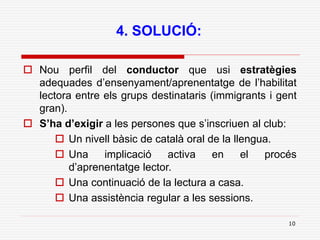10
4. SOLUCIÓ:
 Nou perfil del conductor que usi estratègies
adequades d’ensenyament/aprenentatge de l’habilitat
lectora entre els grups destinataris (immigrants i gent
gran).
 S’ha d’exigir a les persones que s’inscriuen al club:
 Un nivell bàsic de català oral de la llengua.
 Una implicació activa en el procés
d’aprenentatge lector.
 Una continuació de la lectura a casa.
 Una assistència regular a les sessions.
 