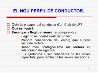 11
EL NOU PERFIL DE CONDUCTOR.
 Quin és el paper del conductor d’un Club de LF?
 Què és llegir?
 Ensenyar a llegir, ensenyar a comprendre.
 Llegir no és només oralitzar un text.
 Prendre consciència de l’esforç que suposa
l’acte de lectura.
 Donar més protagonisme als lectors en
l’elaboració de significat...
 ... i ajudar-los a ser conscients de les seves
capacitats, però també de les seves limitacions.
 