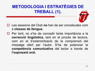12
METODOLOGIA I ESTRATÈGIES DE
TREBALL (1).
 Les sessions del Club no han de ser concebudes com
a classes de llengua.
 Per tant, no s’ha de concedir tanta importància a la
correcció lingüística, tant en el procés de lectura,
com en el d’exteriorització de la comprensió del
missatge ofert per l’autor. S’ha de potenciar la
competència comunicativa del lector a través de
l’expressió oral.
 