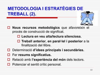 13
METODOLOGIA I ESTRATÈGIES DE
TREBALL (2).
 Nous recursos metodològics que afavoreixin el
procés de construcció de significat.
 Lectura en veu alta/lectura silenciosa.
 Treball anterior, en paral·lel i posterior a la
finalització del llibre.
 Determinació d’idees principals i secundàries.
 Fer resums significatius.
 Relació amb l’experiència del món dels lectors.
 Potenciar el sentit crític personal.
 
