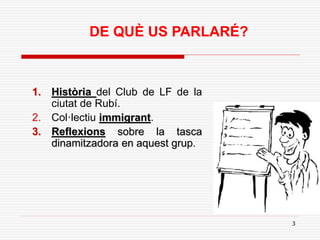 3
DE QUÈ US PARLARÉ?
1. Història del Club de LF de la
ciutat de Rubí.
2. Col·lectiu immigrant.
3. Reflexions sobre la tasca
dinamitzadora en aquest grup.
 