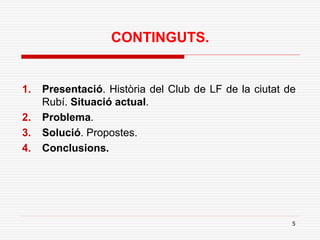 5
CONTINGUTS.
1. Presentació. Història del Club de LF de la ciutat de
Rubí. Situació actual.
2. Problema.
3. Solució. Propostes.
4. Conclusions.
 