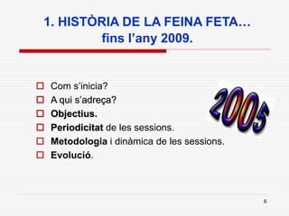 6
1. HISTÒRIA DE LA FEINA FETA…
fins l’any 2009.
 Com s’inicia?
 A qui s’adreça?
 Objectius.
 Periodicitat de les sessions.
 Metodologia i dinàmica de les sessions.
 Evolució.
 