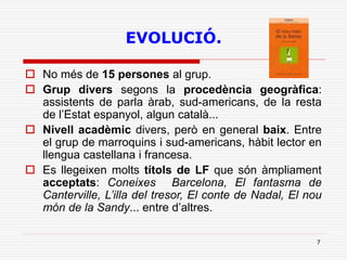 7
EVOLUCIÓ.
 No més de 15 persones al grup.
 Grup divers segons la procedència geogràfica:
assistents de parla àrab, sud-americans, de la resta
de l’Estat espanyol, algun català...
 Nivell acadèmic divers, però en general baix. Entre
el grup de marroquins i sud-americans, hàbit lector en
llengua castellana i francesa.
 Es llegeixen molts títols de LF que són àmpliament
acceptats: Coneixes Barcelona, El fantasma de
Canterville, L’illa del tresor, El conte de Nadal, El nou
món de la Sandy... entre d’altres.
 