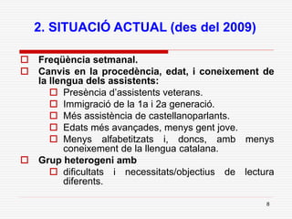 8
2. SITUACIÓ ACTUAL (des del 2009)
 Freqüència setmanal.
 Canvis en la procedència, edat, i coneixement de
la llengua dels assistents:
 Presència d’assistents veterans.
 Immigració de la 1a i 2a generació.
 Més assistència de castellanoparlants.
 Edats més avançades, menys gent jove.
 Menys alfabetitzats i, doncs, amb menys
coneixement de la llengua catalana.
 Grup heterogeni amb
 dificultats i necessitats/objectius de lectura
diferents.
 