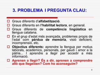 9
3. PROBLEMA I PREGUNTA CLAU:
 Graus diferents d’alfabetització.
 Graus diferents en l’habilitat lectora, en general.
 Graus diferents de competència lingüística en
llengua catalana.
 En el grup d’edat més avançada, problemes propis de
l’edat com pèrdua de memòria, visió deficient,
incomprensió, etc.
 Objectius diferents: aprendre la llengua per motius
laborals, acadèmics, personals, per gaudi i amor a la
pàtria... I aprendre a llegir per accedir a més
informació.
 Aprenen a llegir? És a dir, aprenen a comprendre
allò que llegeixen? Com ho aconseguim?
 