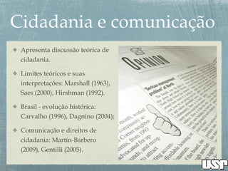 Apresenta discussão teórica de
cidadania.
Limites teóricos e suas
interpretações: Marshall (1963),
Saes (2000), Hirshman (1992).
Brasil - evolução histórica:
Carvalho (1996), Dagnino (2004);
Comunicação e direitos de
cidadania: Martín-Barbero
(2009), Gentilli (2005).
 