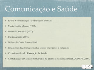 Saúde + comunicação - delimitações teóricas:
Maria Cecília Minayo (1992);
Bernardo Kucinski (2000);
Inesita Araújo (2004);
Wilson da Costa Bueno (1996).
Relação saúde/doença: envolve fatores endógenos e exógenos;
Conceito utilizado: Promoção da Saúde;
Comunicação em saúde: instrumento na promoção da cidadania (KUCINSKI, 2000).
 