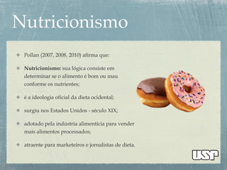 Pollan (2007, 2008, 2010) afirma que:
Nutricionismo: sua lógica consiste em
determinar se o alimento é bom ou mau
conforme os nutrientes;
é a ideologia oficial da dieta ocidental;
surgiu nos Estados Unidos - século XIX;
adotado pela indústria alimentícia para vender
mais alimentos processados;
atraente para marketeiros e jornalistas de dieta.
 