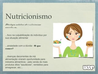 Nutricionismo
Abordagem midiática sob o nutricionismo
acarretou em...
...foco na culpabilização do indivíduo por
sua situação alimentar
...ansiedade com a dúvida - O que
comer?
...doenças decorrentes da má
alimentação viraram oportunidade para
indústria alimentícia - pela venda de mais
produtos ditos “saudáveis”, remédios para
emagrecer, etc...
 