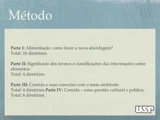 Parte I: Alimentação: como fazer a nova abordagem?
Total: 16 diretrizes.
Parte II: Significado dos termos e classificações das informações sobre
alimentos.
Total: 4 diretrizes.
Parte III: Comida e suas conexões com o meio ambiente.
Total: 4 diretrizes.Parte IV: Comida – uma questão cultural e política.
Total: 6 diretrizes.
 