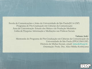 Escola de Comunicações e Artes da Universidade de São Paulo(ECA-USP)
Programa de Pós-Graduação em Ciências da Comunicação
Área de Concentração: Estudo dos Meios e da Produção Mediática
Linha de Pesquisa: Informação e Mediações nas Práticas Sociais
Tatiana Aoki
Mestranda do Programa de Pós-Graduação em Ciências da Comunicação da
Universidade de São Paulo (PPGCOM-USP)
Diretora de Mídias Sociais. email: tatiaoki@usp.br
Orientação: Profa. Dra. Alice Mitika Koshiyama
 