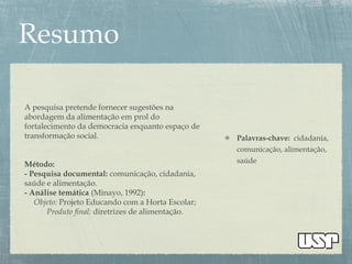 Palavras-chave: cidadania,
comunicação, alimentação,
saúde
A pesquisa pretende fornecer sugestões na
abordagem da alimentação em prol do
fortalecimento da democracia enquanto espaço de
transformação social.
Método:
- Pesquisa documental: comunicação, cidadania,
saúde e alimentação.
- Análise temática (Minayo, 1992):
Objeto: Projeto Educando com a Horta Escolar;
Produto final: diretrizes de alimentação.
 