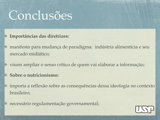 Importâncias das diretrizes:
manifesto para mudança de paradigma: indústria alimentícia e seu
mercado midiático;
visam ampliar o senso crítico de quem vai elaborar a informação;
Sobre o nutricionismo:
importa a reflexão sobre as consequências dessa ideologia no contexto
brasileiro;
necessário regulamentação governamental;
 