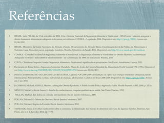 BRASIL. Lei n º 11.346, de 15 de setembro de 2006. Cria o Sistema Nacional de Segurança Alimentar e Nutricional – SISAN com vistas em assegurar o
direito humano à alimentação adequada e dá outras providências. CONSEA – Legislação, 2006. Disponível em: http://goo.gl/BB10j . Acesso em:
03/06/2011.
BRASIL. Ministério da Saúde. Secretaria de Atenção à Saúde. Departamento de Atenção Básica. Coordenação-Geral da Política de Alimentação e
Nutrição. Guia Alimentar para a população brasileira. Brasília: Ministério da Saúde, 2006. Disponível em: http://www.saude.gov.br/nutricao
CONSEA – Conselho Nacional de Segurança Alimentar e Nutricional. A Segurança Alimentar e Nutricional e o Direito Humano à Alimentação
Adequada no Brasil – Indicadores e Monitoramento – da Constituição de 1988 aos dias atuais. Brasília, 2010.
COSTA, Christiane Gasparini Araújo. Segurança Alimentar e Nutricional: significados e apropriações. São Paulo: Annablume; Fapesp, 2011.
Declaração de Roma Sobre a Segurança Alimentar Mundial e Plano de Acção da Cimeira Mundial da AlimentaçãoWorld Summit 1996 (1996). Disponível
em: http://www.fao.org/DOCREP/003/W3613P/W3613P00.HTM Acesso em: 03/06/2011.
INSTITUTO BRASILEIRO DE GEOGRAFIA E ESTATÍSTICA (2010). POF 2008-2009: desnutrição cai e peso das crianças brasileiras ultrapassa padrão
internacional. Antropometria e estado nutricional de crianças, adolescentes e adultos no Brasil 2008-2009. Disponível em: http://goo.gl/vE8tI. Acesso
em: 3 set. 2010.
JACOBSON, Michael; NESTLE, Marion. Halting the Obesity Epidemic: A Public Health Policy Approach. Public Health Reports. n.115, 2000, p. 12-24.
MINAYO, Maria Cecília de Souza. O desafio do conhecimento: pesquisa qualitativa em saúde. São Paulo: Hucitec, 1992.
POLLAN, Michael. Em defesa da comida: um manifesto. Rio de Janeiro: Intrínseca, 2008.
POLLAN, Michael. O Dilema do Onívoro. Rio de Janeiro: Intrínseca, 2007.
POLLAN, Michael. Regras da Comida. Rio de Janeiro: Intrínseca, 2010.
TRINDADE, Eneus. Um olhar exploratório sobre o consumo e a midiatização das marcas de alimentos nas vidas de algumas famílias. Matrizes, São
Paulo, ano 6, n. 1, Jul./dez. 2012. pp. 77-96.
 