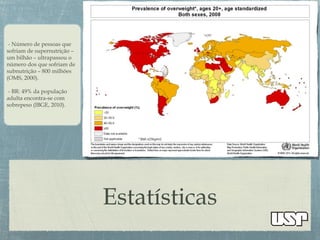 Estatísticas
- Número de pessoas que
sofriam de supernutrição –
um bilhão – ultrapassou o
número dos que sofriam de
subnutrição – 800 milhões
(OMS, 2000).
- BR: 49% da população
adulta encontra-se com
sobrepeso (IBGE, 2010).
 