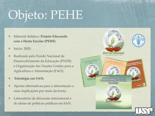 Material didático: Projeto Educando
com a Horta Escolar (PEHE)
Início: 2005;
Realizado pelo Fundo Nacional de
Desenvolvimento da Educação (FNDE)
e Organização das Nações Unidas para a
Agricultura e Alimentação (FAO);
Estratégia em SAN;
Aponta alternativas para a alimentação e
suas implicações por meio da horta;
Laboratório de discussão intersetorial e
de ideias de políticas públicas em SAN.
 