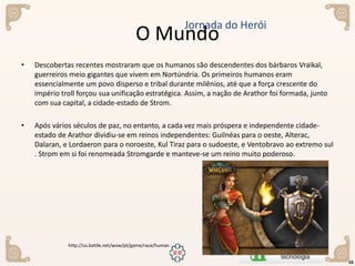 • Descobertas recentes mostraram que os humanos são descendentes dos bárbaros Vraikal,
guerreiros meio gigantes que vivem em Nortúndria. Os primeiros humanos eram
essencialmente um povo disperso e tribal durante milênios, até que a força crescente do
império troll forçou sua unificação estratégica. Assim, a nação de Arathor foi formada, junto
com sua capital, a cidade-estado de Strom.
• Após vários séculos de paz, no entanto, a cada vez mais próspera e independente cidade-
estado de Arathor dividiu-se em reinos independentes: Guilnéas para o oeste, Alterac,
Dalaran, e Lordaeron para o noroeste, Kul Tiraz para o sudoeste, e Ventobravo ao extremo sul
. Strom em si foi renomeada Stromgarde e manteve-se um reino muito poderoso.
O Mundo
16
Jornada do Herói
http://us.battle.net/wow/pt/game/race/human
 